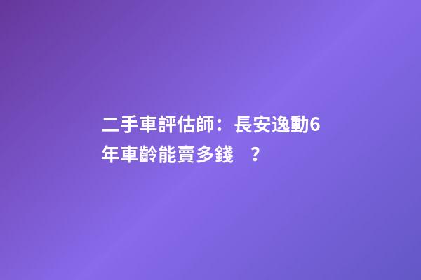 二手車評估師：長安逸動6年車齡能賣多錢？